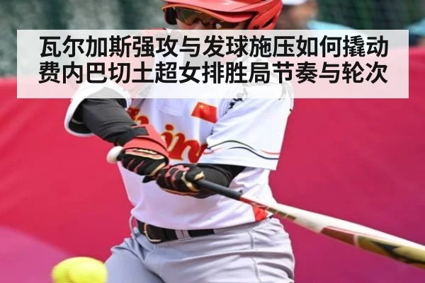 瓦尔加斯强攻与发球施压如何撬动费内巴切土超女排胜局节奏与轮次